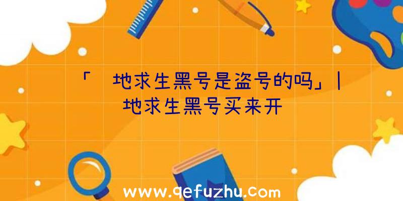 「绝地求生黑号是盗号的吗」|绝地求生黑号买来开